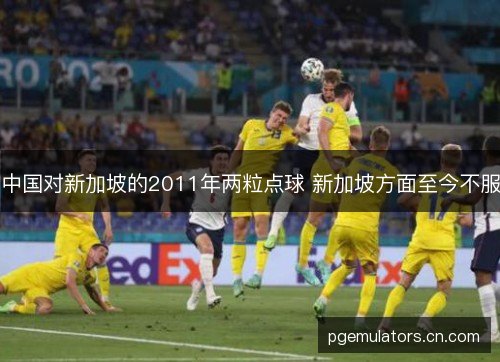 中国对新加坡的2011年两粒点球 新加坡方面至今不服 中国对新加坡的2011年两粒点球 新加坡方面至今不服